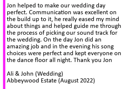 Abbeywood Aug 2022 DJ Review - Jon helped to make our wedding day perfect. Communication was excellent on the build up to it, he really eased my mind about things and helped guide me through the process of picking our sound track for the wedding. On the day Jon did an amazing job and in the evening his song choices were perfect and kept everyone on the dance floor all night. Thank you Jon
Ali and John (Wedding), Abbeywood Estate Wedding DJ